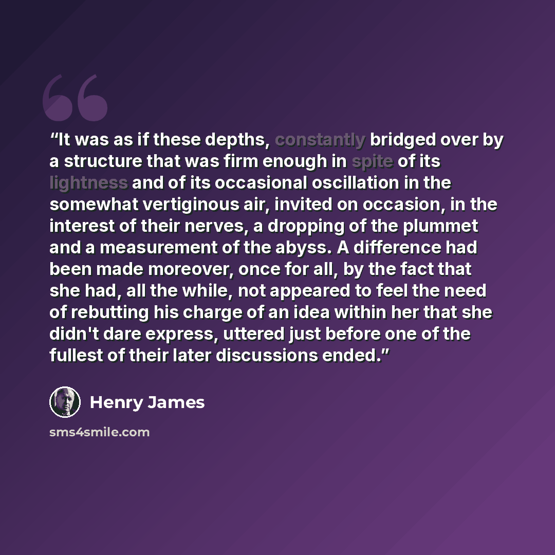 “It was as if these depths, constantly bridged over by a structure that was firm enough in spite of its lightness and of its occasional oscillation in the somewhat vertiginous air, invited on occasion, in the interest of their nerves, a dropping of the plummet and a measurement of the abyss. A…” quote by Henry James