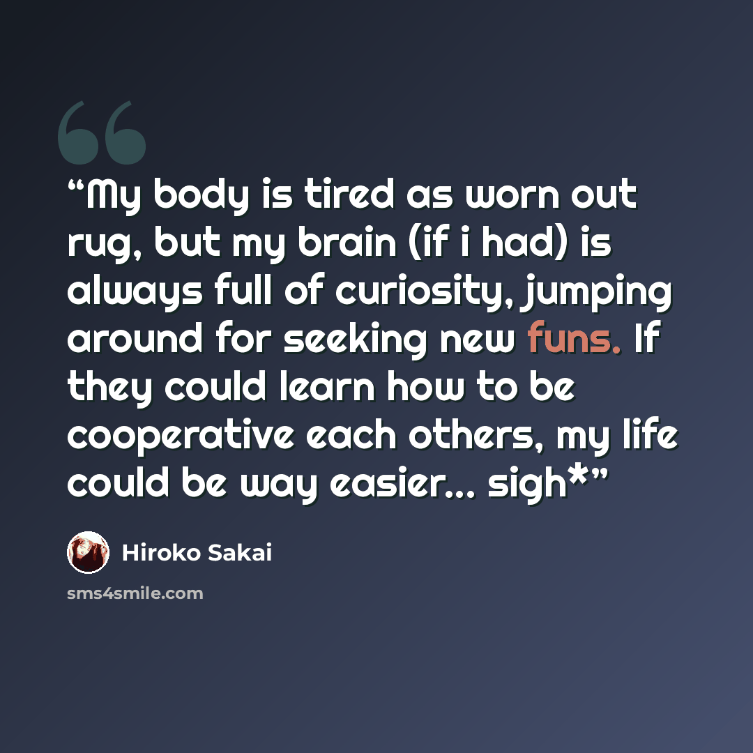 “My body is tired as worn out rug, but my brain (if i had) is always full of curiosity, jumping around for seeking new funs. If they could learn how to be cooperative each others, my life could be way easier... sigh*” quote by Hiroko Sakai