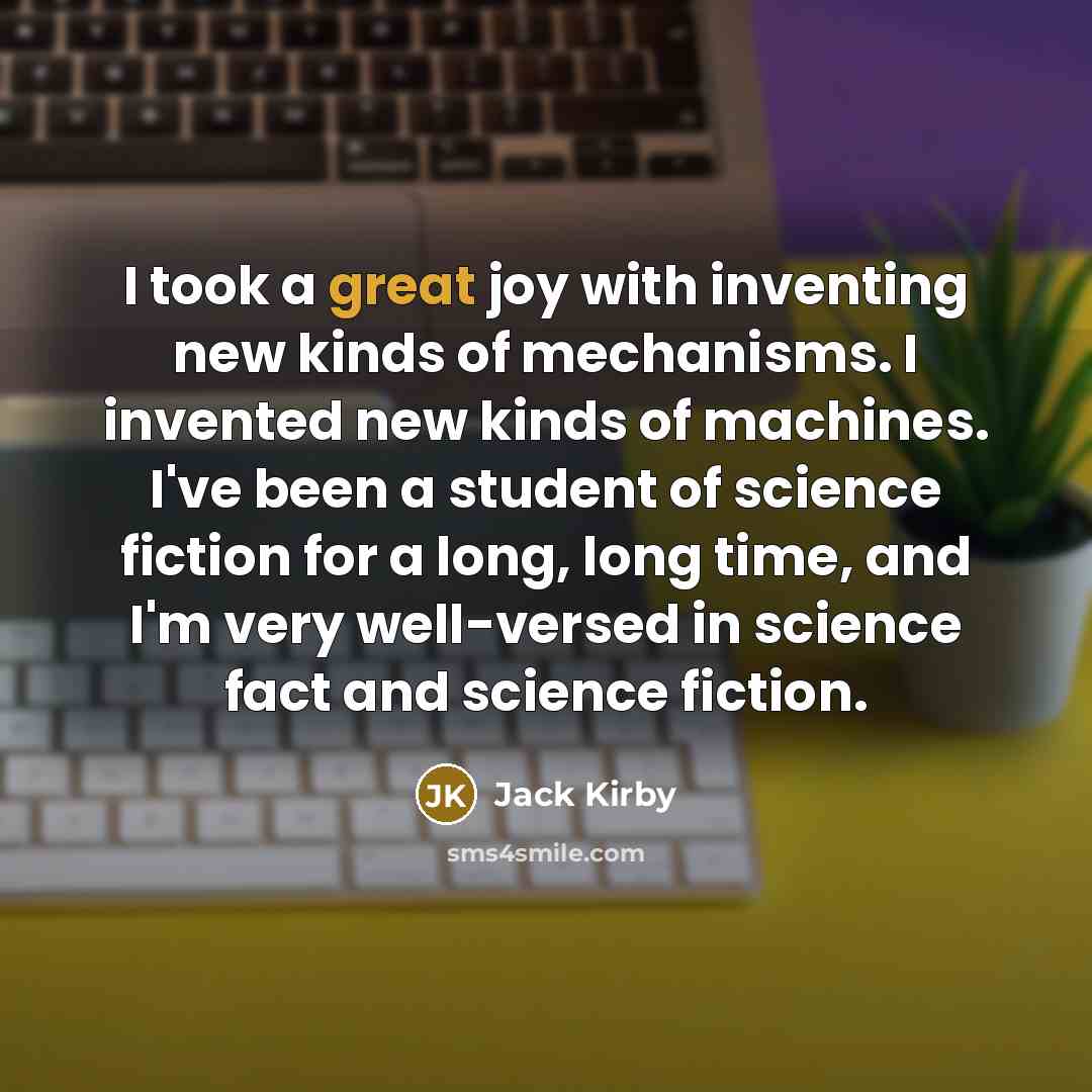 “I took a great joy with inventing new kinds of mechanisms. I invented new kinds of machines. I've been a student of science fiction for a long, long time, and I'm very well-versed in science fact and science fiction.” quote by Jack Kirby