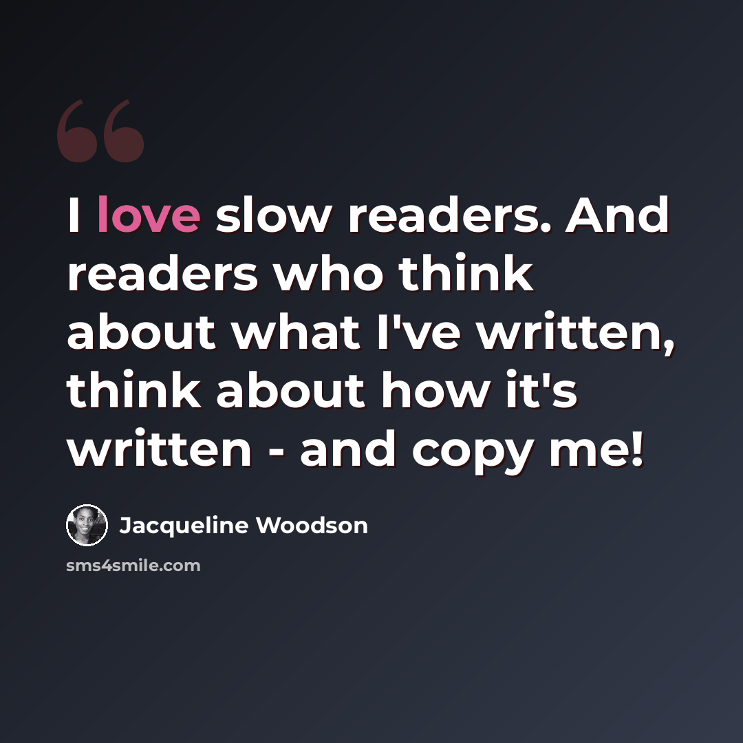 “I love slow readers. And readers who think about what I've written, think about how it's written - and copy me!” quote by Jacqueline Woodson