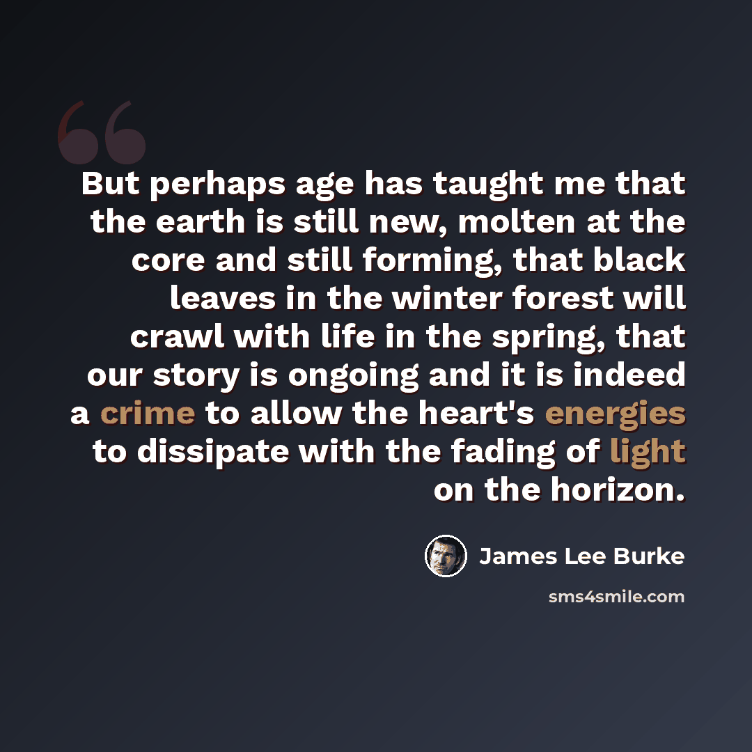 “But perhaps age has taught me that the earth is still new, molten at the core and still forming, that black leaves in the winter forest will crawl with life in the spring, that our story is ongoing and it is indeed a crime to allow the heart's energies to dissipate with the fading of light on the…” quote by James Lee Burke