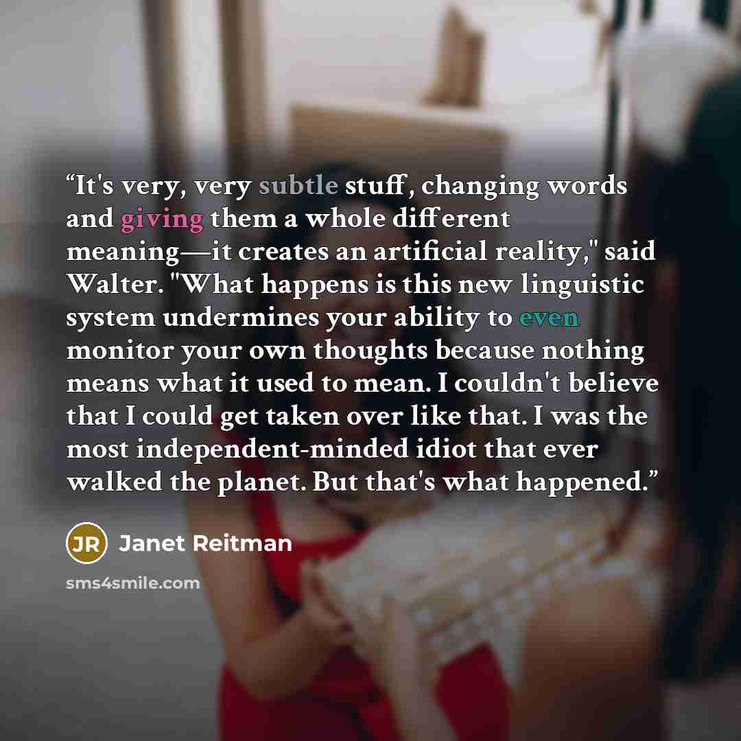 “It's very, very subtle stuff, changing words and giving them a whole different meaning—it creates an artificial reality," said Walter. "What happens is this new linguistic system undermines your ability to even monitor your own thoughts because nothing means what it used to mean. I couldn't…” quote by Janet Reitman
