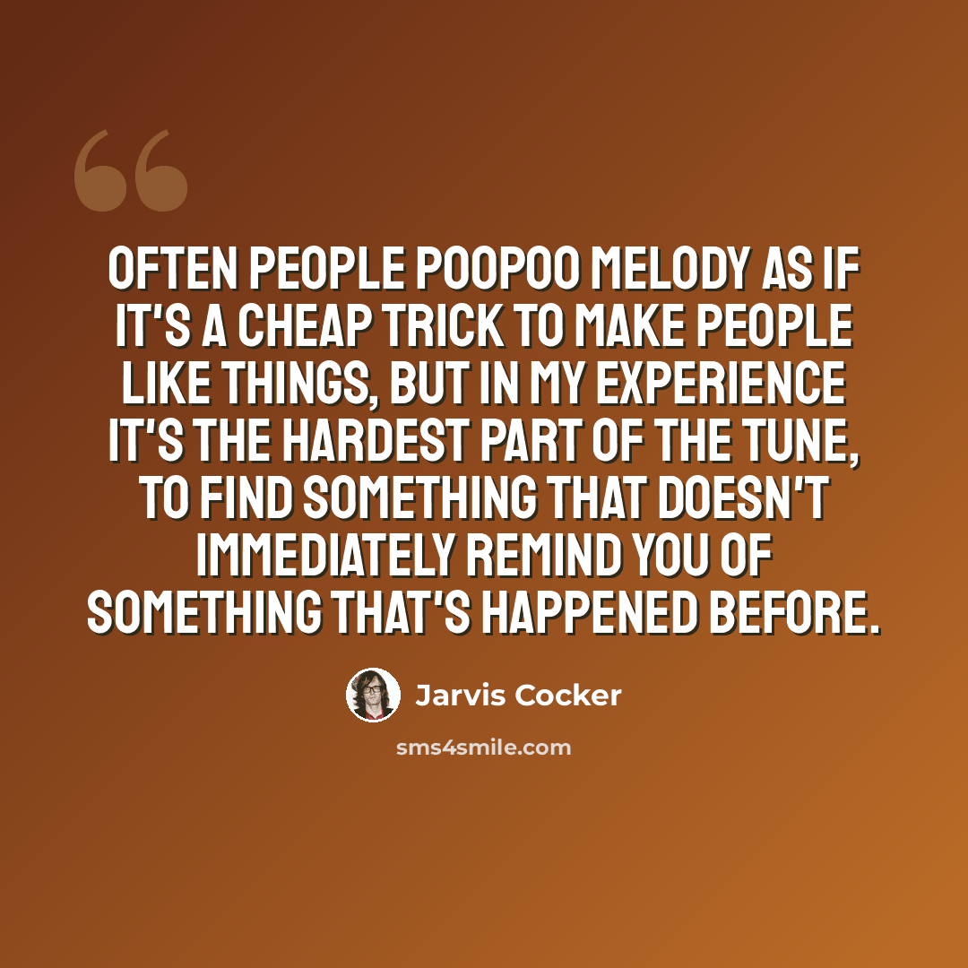 “Often people poopoo melody as if it's a cheap trick to make people like things, but in my experience it's the hardest part of the tune, to find something that doesn't immediately remind you of something that's happened before.” quote by Jarvis Cocker