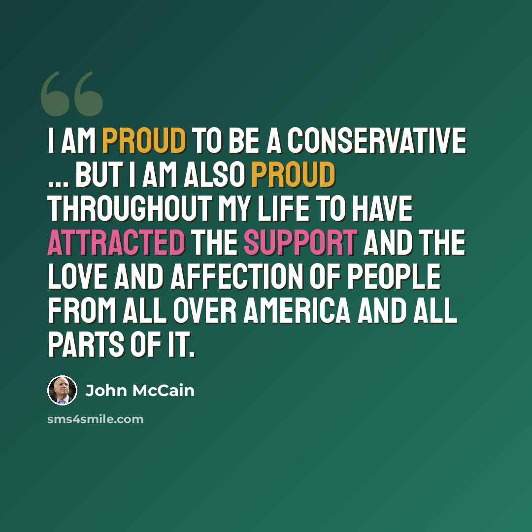 “I am proud to be a conservative ... but I am also proud throughout my life to have attracted the support and the love and affection of people from all over America and all parts of it.” quote by John McCain