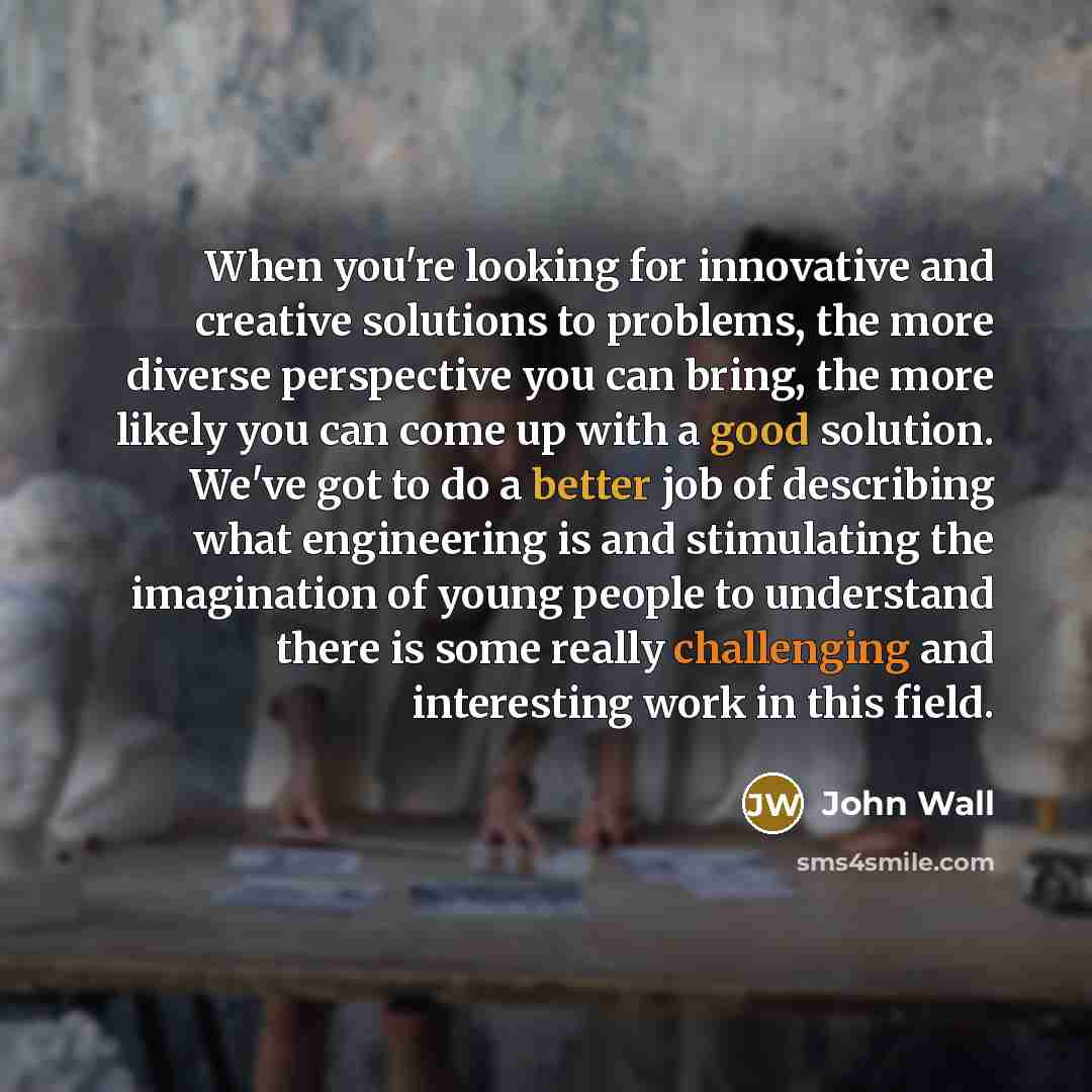 “When you're looking for innovative and creative solutions to problems, the more diverse perspective you can bring, the more likely you can come up with a good solution. We've got to do a better job of describing what engineering is and stimulating the imagination of young people to understand…” quote by John Wall