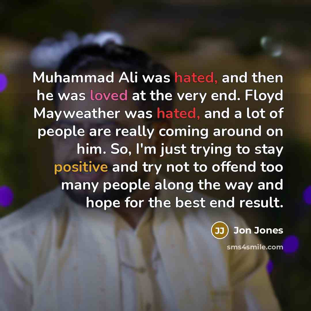 “Muhammad Ali was hated, and then he was loved at the very end. Floyd Mayweather was hated, and a lot of people are really coming around on him. So, I'm just trying to stay positive and try not to offend too many people along the way and hope for the best end result.” quote by Jon Jones