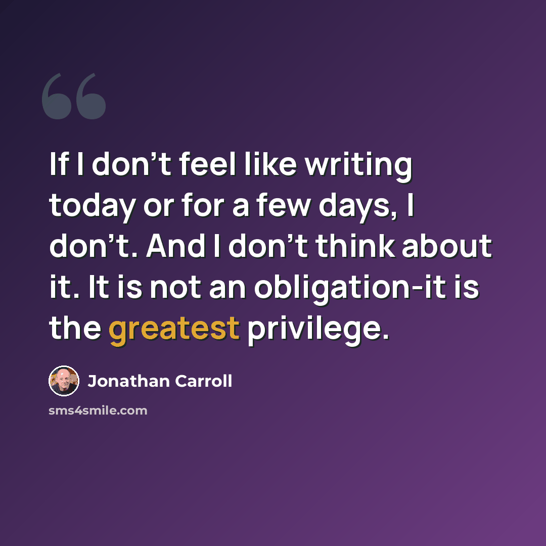 “If I don't feel like writing today or for a few days, I don't. And I don't think about it. It is not an obligation-it is the greatest privilege.” quote by Jonathan Carroll