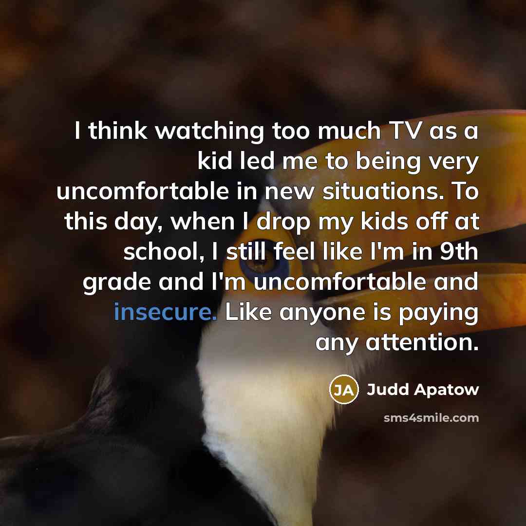 “I think watching too much TV as a kid led me to being very uncomfortable in new situations. To this day, when I drop my kids off at school, I still feel like I'm in 9th grade and I'm uncomfortable and insecure. Like anyone is paying any attention.” quote by Judd Apatow