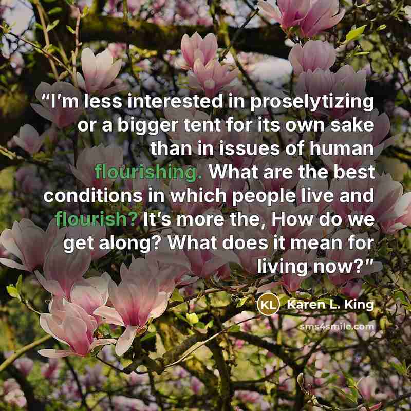 “I’m less interested in proselytizing or a bigger tent for its own sake than in issues of human flourishing. What are the best conditions in which people live and flourish? It’s more the, How do we get along? What does it mean for living now?” quote by Karen L. King