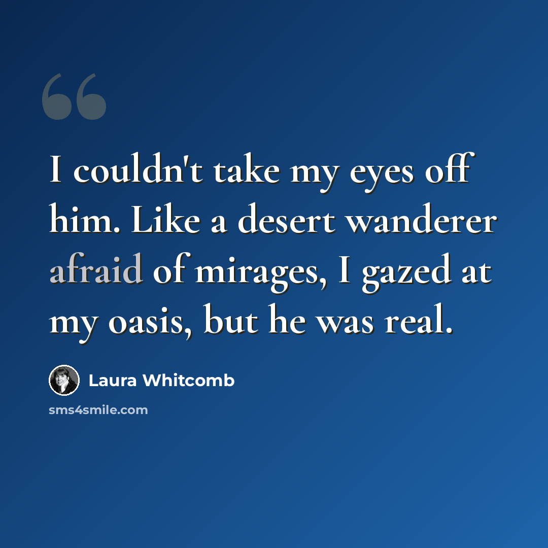 “I couldn't take my eyes off him. Like a desert wanderer afraid of mirages, I gazed at my oasis, but he was real.” quote by Laura Whitcomb