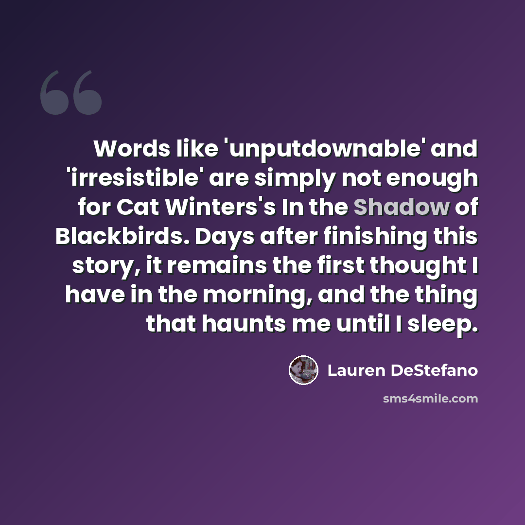 “Words like 'unputdownable' and 'irresistible' are simply not enough for Cat Winters's In the Shadow of Blackbirds. Days after finishing this story, it remains the first thought I have in the morning, and the thing that haunts me until I sleep.” quote by Lauren DeStefano
