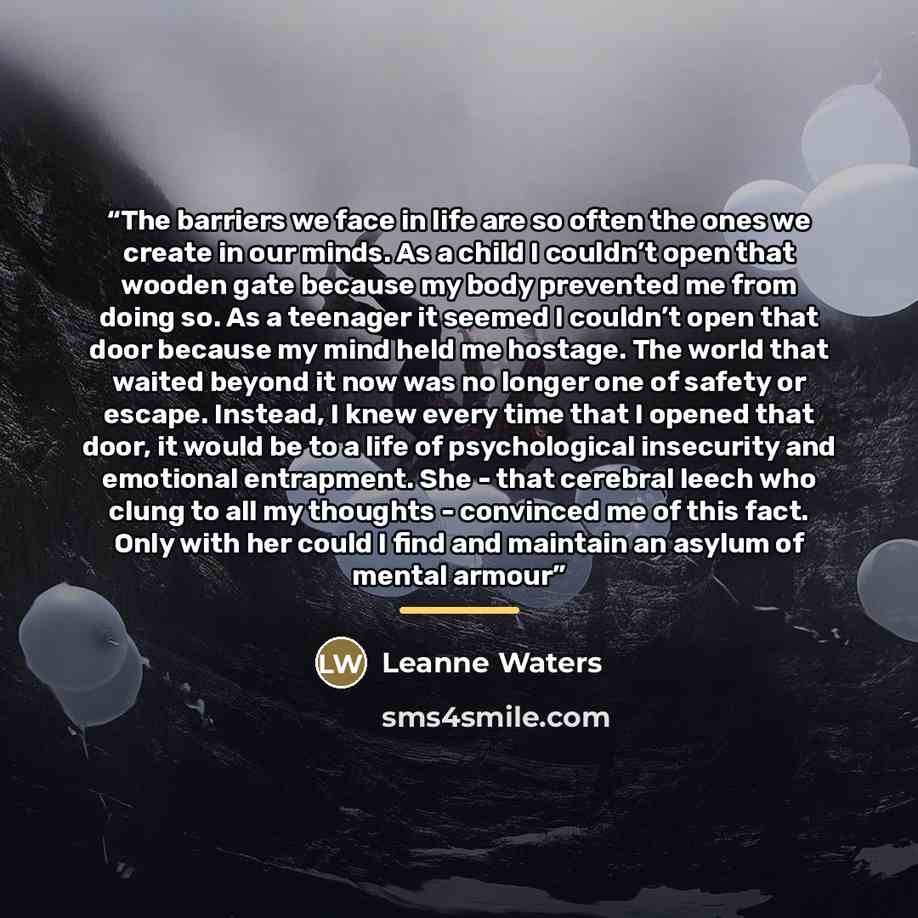 “The barriers we face in life are so often the ones we create in our minds. As a child I couldn’t open that wooden gate because my body prevented me from doing so. As a teenager it seemed I couldn’t open that door because my mind held me hostage. The world that waited beyond it now was no longer…” quote by Leanne Waters