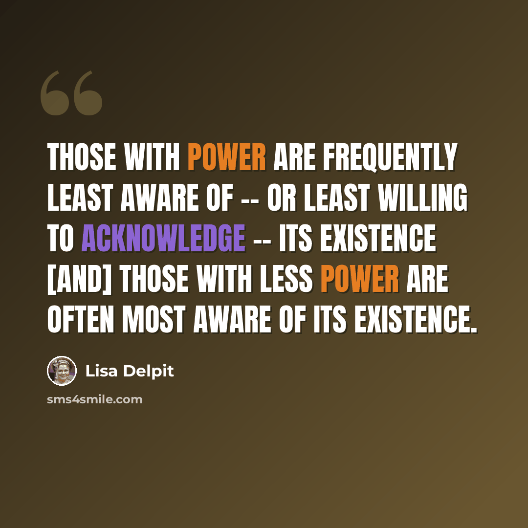 “Those with power are frequently least aware of -- or least willing to acknowledge -- its existence [and] those with less power are often most aware of its existence.” quote by Lisa Delpit