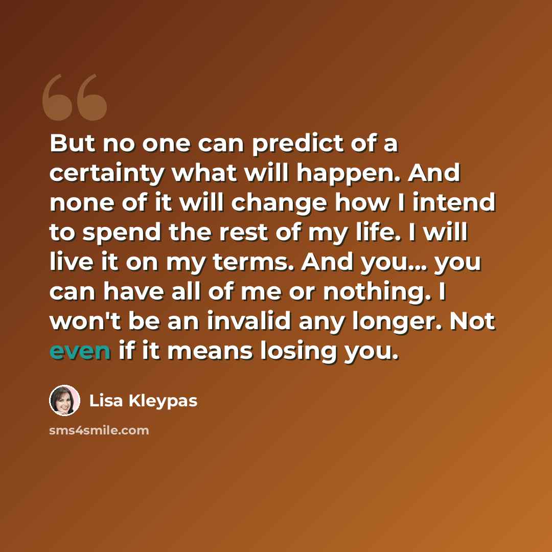 “But no one can predict of a certainty what will happen. And none of it will change how I intend to spend the rest of my life. I will live it on my terms. And you... you can have all of me or nothing. I won't be an invalid any longer. Not even if it means losing you.” quote by Lisa Kleypas