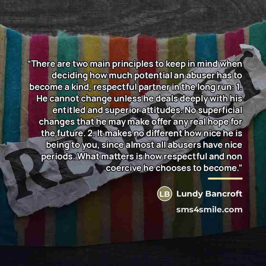 “There are two main principles to keep in mind when deciding how much potential an abuser has to become a kind, respectful partner in the long run: 1. He cannot change unless he deals deeply with his entitled and superior attitudes. No superficial changes that he may make offer any real hope for…” quote by Lundy Bancroft
