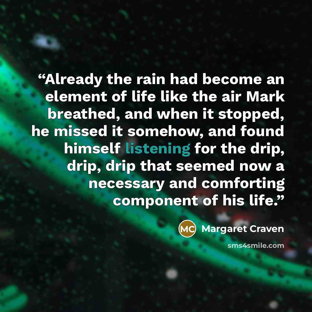 “Already the rain had become an element of life like the air Mark breathed, and when it stopped, he missed it somehow, and found himself listening for the drip, drip, drip that seemed now a necessary and comforting component of his life.” quote by Margaret Craven