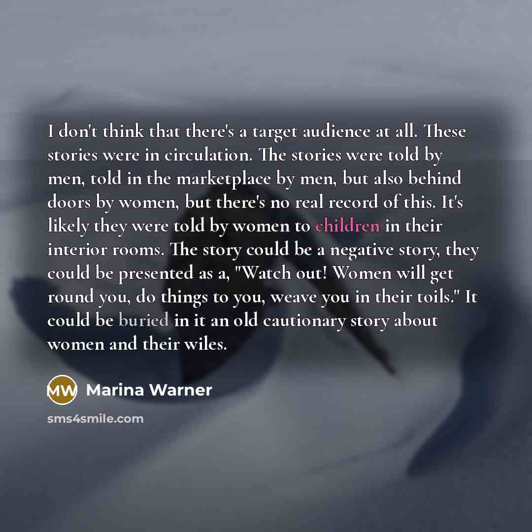 “I don't think that there's a target audience at all. These stories were in circulation. The stories were told by men, told in the marketplace by men, but also behind doors by women, but there's no real record of this. It's likely they were told by women to children in their interior rooms. The…” quote by Marina Warner
