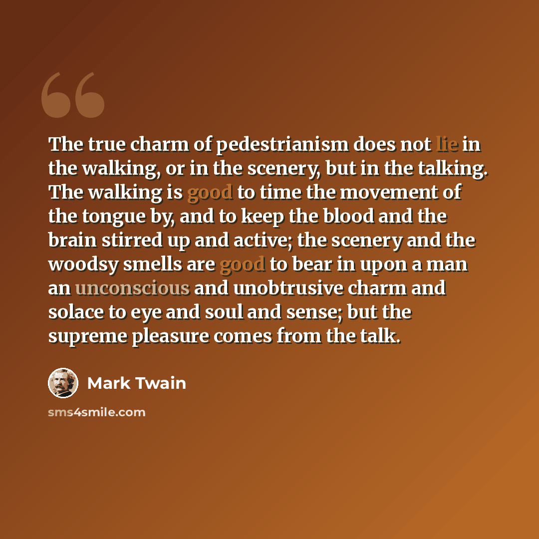 “The true charm of pedestrianism does not lie in the walking, or in the scenery, but in the talking. The walking is good to time the movement of the tongue by, and to keep the blood and the brain stirred up and active; the scenery and the woodsy smells are good to bear in upon a man an unconscious…” quote by Mark Twain