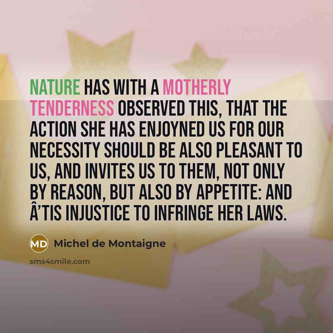 “Nature has with a Motherly Tenderness observed this, that the Action she has enjoyned us for our Necessity should be also pleasant to us, and invites us to them, not only by Reason, but also by Appetite: and Â’tis Injustice to infringe her Laws.” quote by Michel de Montaigne