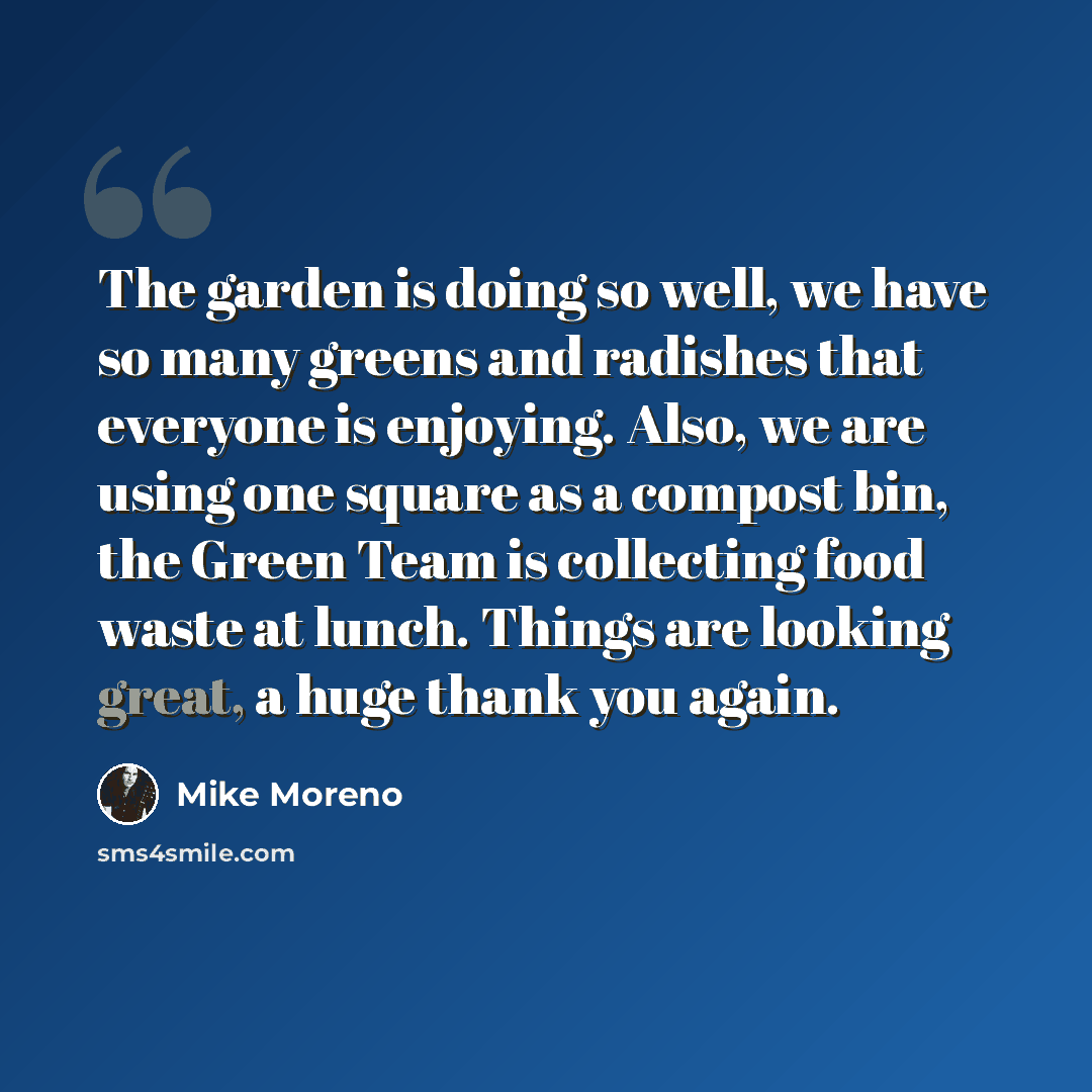 “The garden is doing so well, we have so many greens and radishes that everyone is enjoying. Also, we are using one square as a compost bin, the Green Team is collecting food waste at lunch. Things are looking great, a huge thank you again.” quote by Mike Moreno