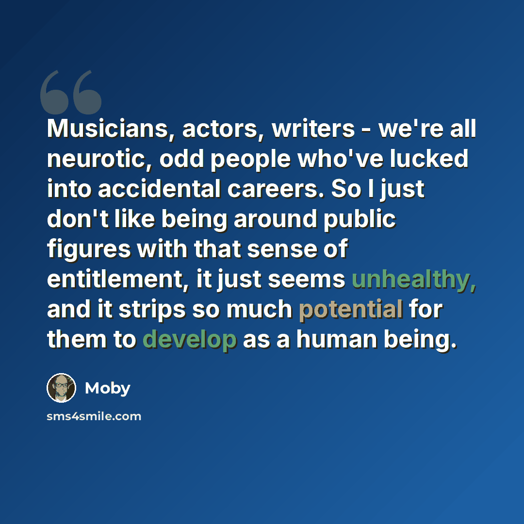 “Musicians, actors, writers - we're all neurotic, odd people who've lucked into accidental careers. So I just don't like being around public figures with that sense of entitlement, it just seems unhealthy, and it strips so much potential for them to develop as a human being.” quote by Moby