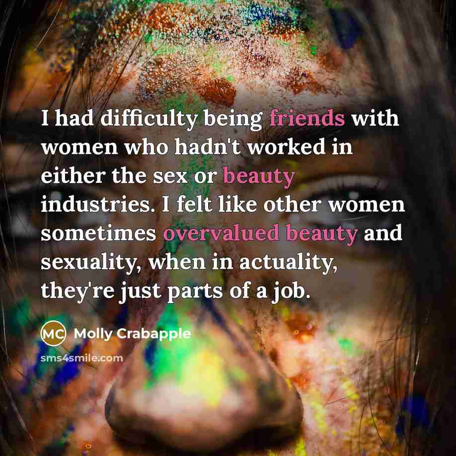 “I had difficulty being friends with women who hadn't worked in either the sex or beauty industries. I felt like other women sometimes overvalued beauty and sexuality, when in actuality, they're just parts of a job.” quote by Molly Crabapple