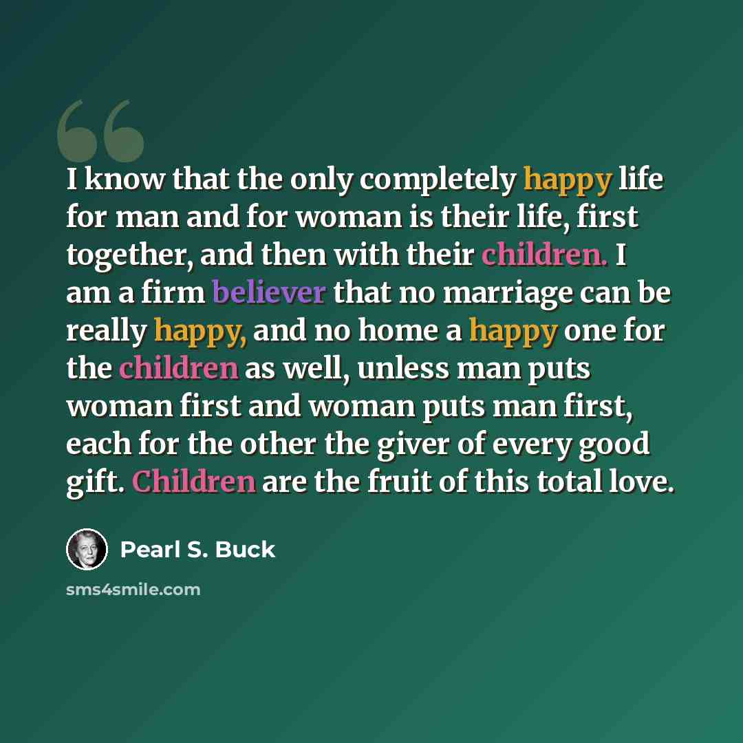 “I know that the only completely happy life for man and for woman is their life, first together, and then with their children. I am a firm believer that no marriage can be really happy, and no home a happy one for the children as well, unless man puts woman first and woman puts man first, each for…” quote by Pearl S. Buck