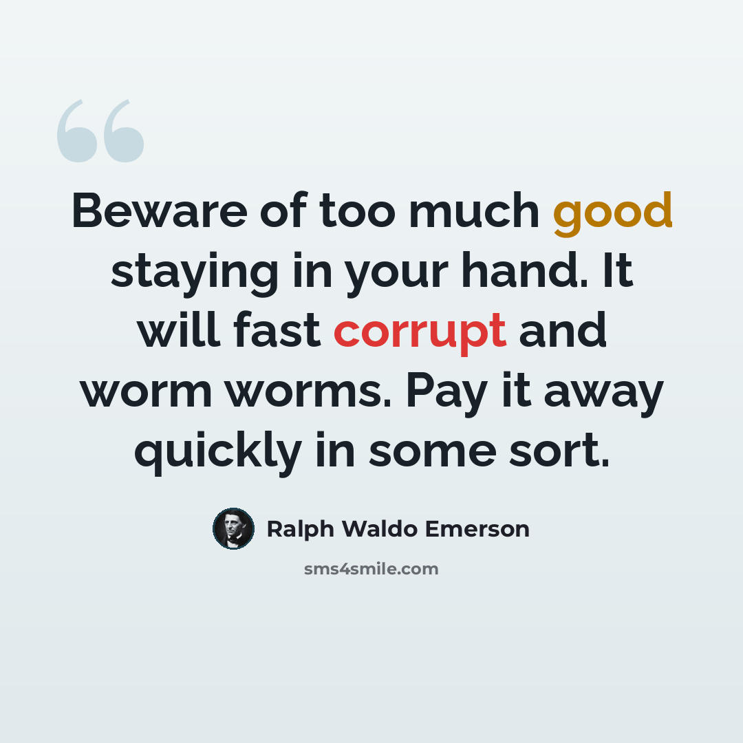 “Beware of too much good staying in your hand. It will fast corrupt and worm worms. Pay it away quickly in some sort.” quote by Ralph Waldo Emerson