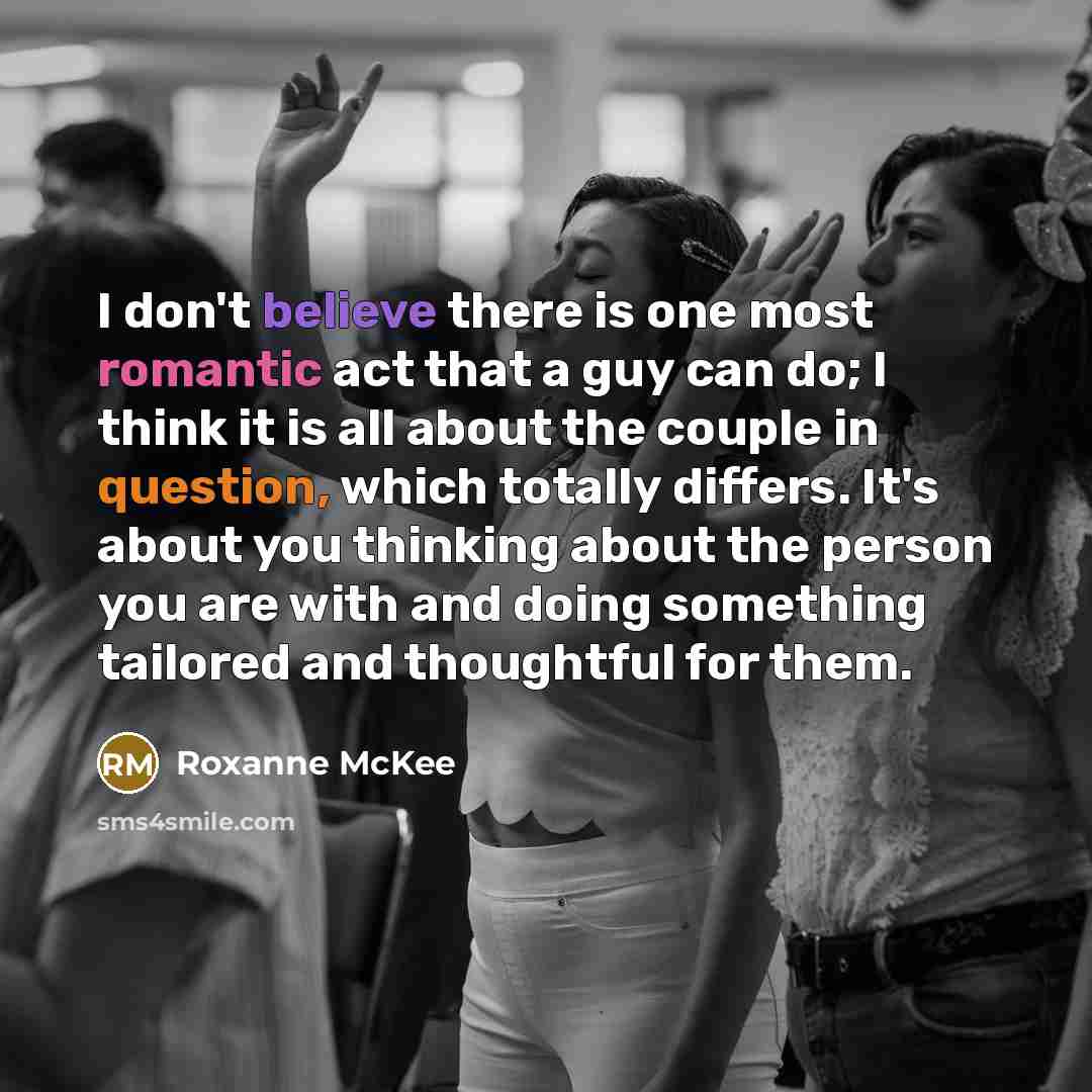 “I don't believe there is one most romantic act that a guy can do; I think it is all about the couple in question, which totally differs. It's about you thinking about the person you are with and doing something tailored and thoughtful for them.” quote by Roxanne McKee