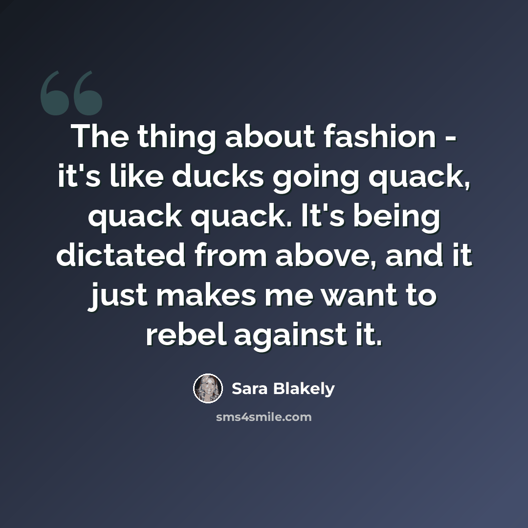 “The thing about fashion - it's like ducks going quack, quack quack. It's being dictated from above, and it just makes me want to rebel against it.” quote by Sara Blakely