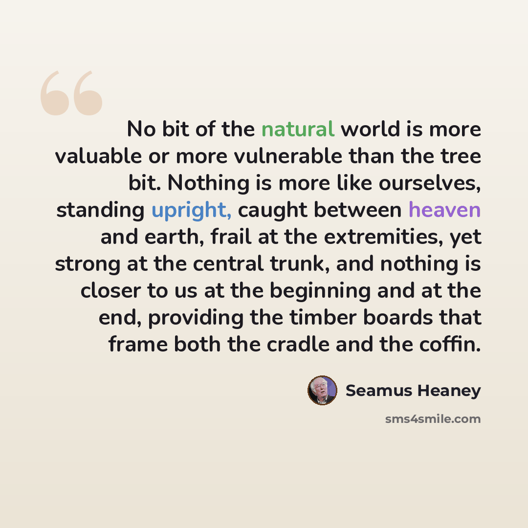 “No bit of the natural world is more valuable or more vulnerable than the tree bit. Nothing is more like ourselves, standing upright, caught between heaven and earth, frail at the extremities, yet strong at the central trunk, and nothing is closer to us at the beginning and at the end, providing…” quote by Seamus Heaney