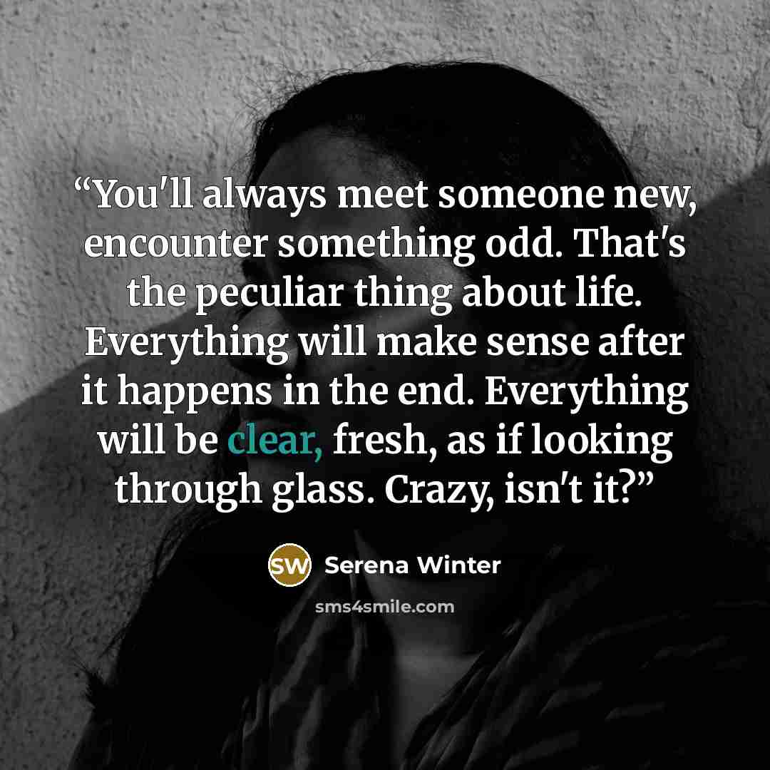 “You'll always meet someone new, encounter something odd. That's the peculiar thing about life. Everything will make sense after it happens in the end. Everything will be clear, fresh, as if looking through glass. Crazy, isn't it?” quote by Serena Winter