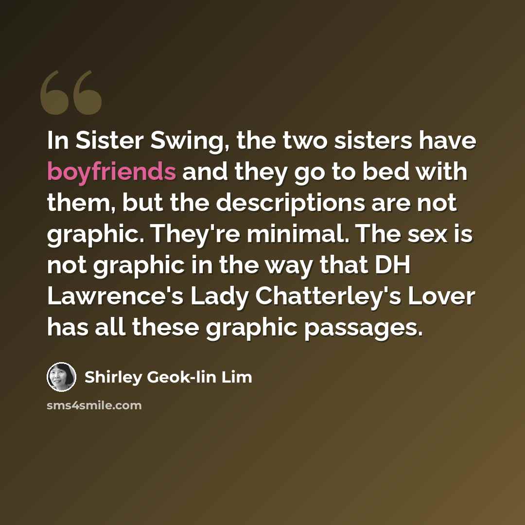 “In Sister Swing, the two sisters have boyfriends and they go to bed with them, but the descriptions are not graphic. They're minimal. The sex is not graphic in the way that DH Lawrence's Lady Chatterley's Lover has all these graphic passages.” quote by Shirley Geok-lin Lim