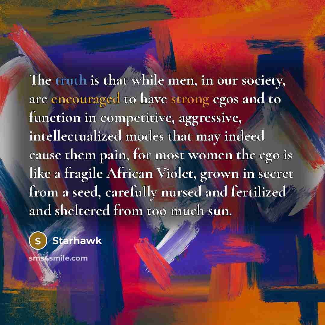 “The truth is that while men, in our society, are encouraged to have strong egos and to function in competitive, aggressive, intellectualized modes that may indeed cause them pain, for most women the ego is like a fragile African Violet, grown in secret from a seed, carefully nursed and fertilized…” quote by Starhawk