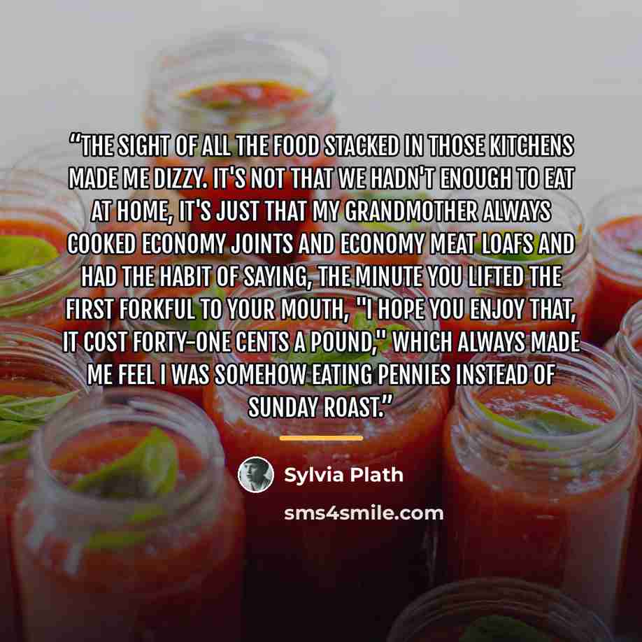 “The sight of all the food stacked in those kitchens made me dizzy. It's not that we hadn't enough to eat at home, it's just that my grandmother always cooked economy joints and economy meat loafs and had the habit of saying, the minute you lifted the first forkful to your mouth, "I hope you enjoy…” quote by Sylvia Plath