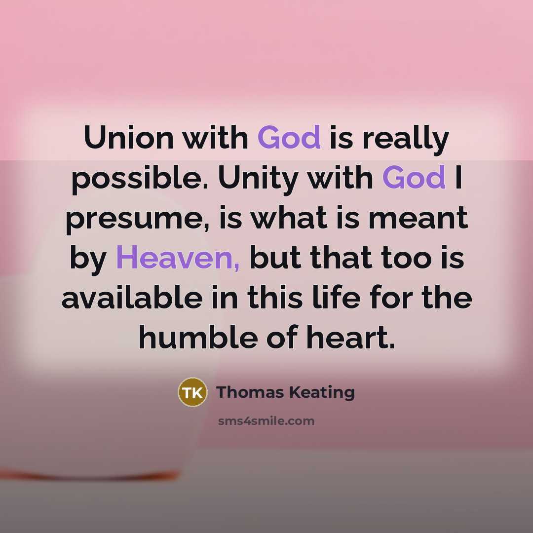 “Union with God is really possible. Unity with God I presume, is what is meant by Heaven, but that too is available in this life for the humble of heart.” quote by Thomas Keating