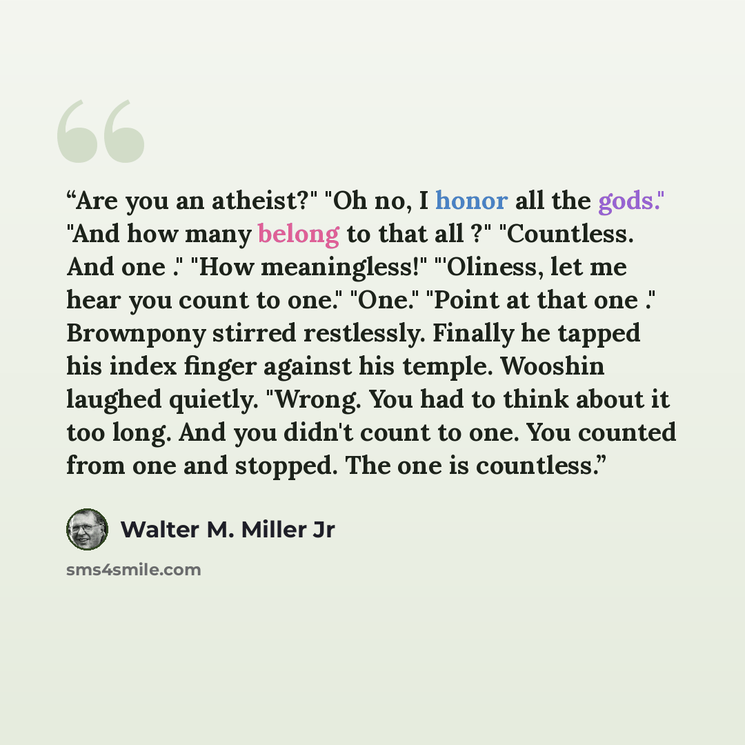 “Are you an atheist?" "Oh no, I honor all the gods." "And how many belong to that all ?" "Countless. And one ." "How meaningless!" "'Oliness, let me hear you count to one." "One." "Point at that one ." Brownpony stirred restlessly. Finally he tapped his index finger against his temple. Wooshin…” quote by Walter M. Miller Jr