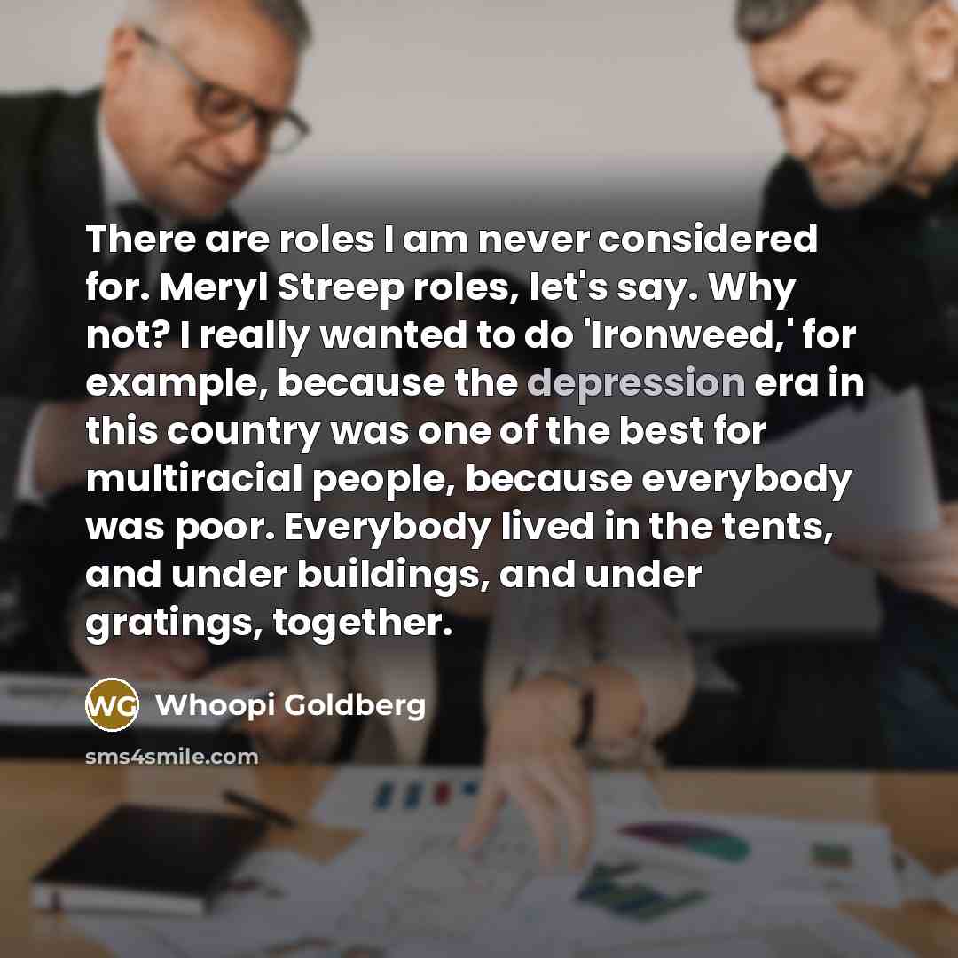 “There are roles I am never considered for. Meryl Streep roles, let's say. Why not? I really wanted to do 'Ironweed,' for example, because the depression era in this country was one of the best for multiracial people, because everybody was poor. Everybody lived in the tents, and under buildings…” quote by Whoopi Goldberg
