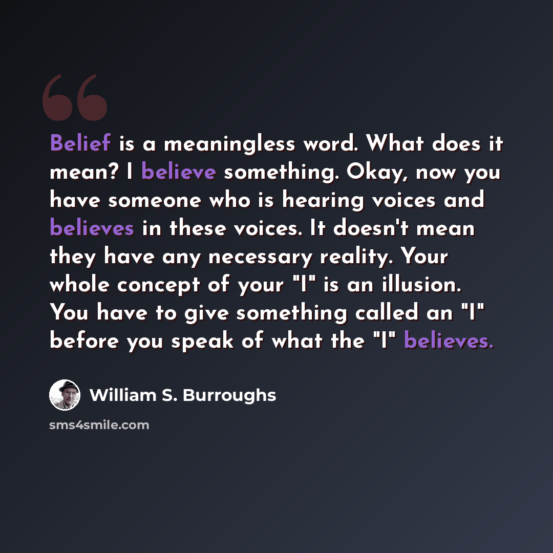 “Belief is a meaningless word. What does it mean? I believe something. Okay, now you have someone who is hearing voices and believes in these voices. It doesn't mean they have any necessary reality. Your whole concept of your "I" is an illusion. You have to give something called an "I" before you…” quote by William S. Burroughs