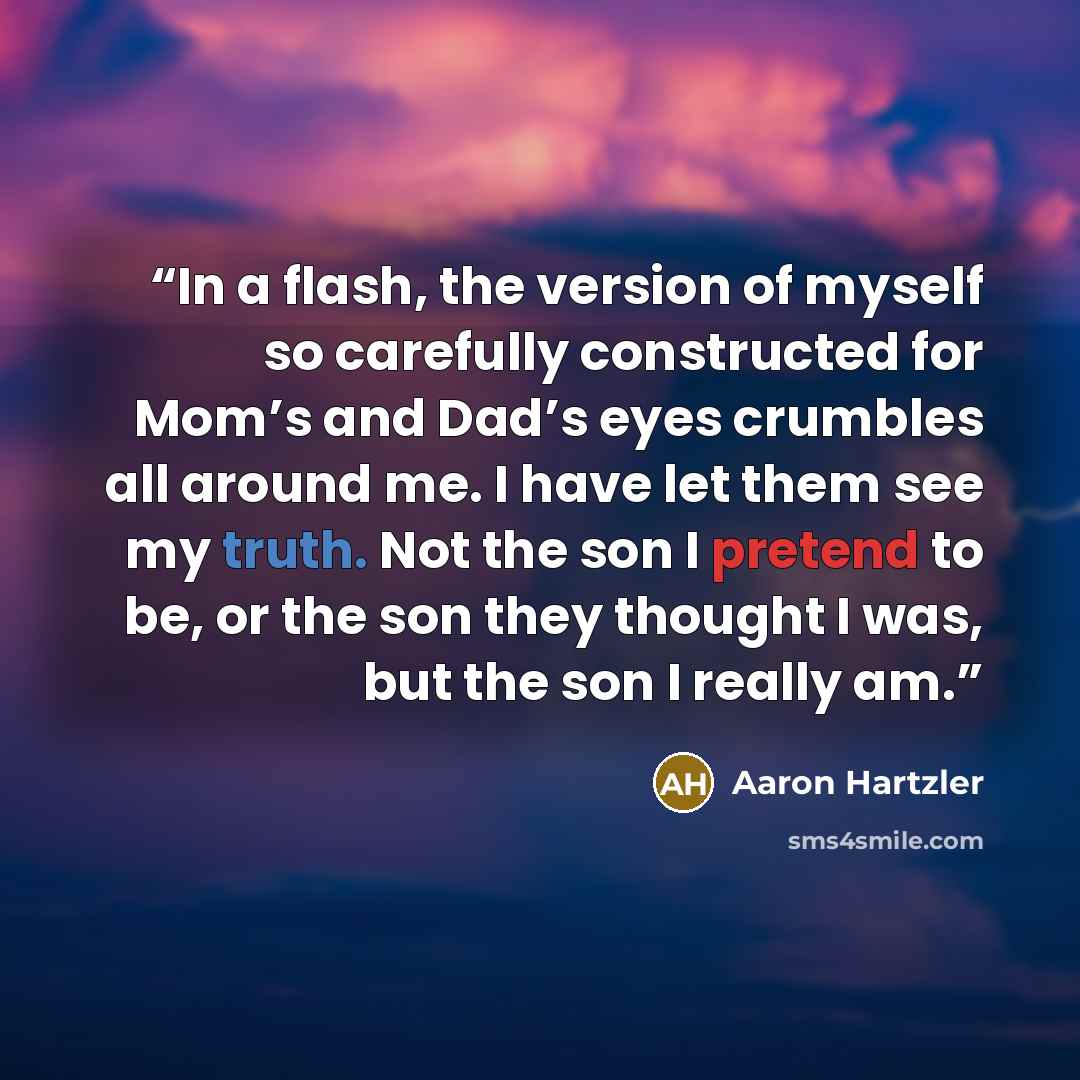 “In a flash, the version of myself so carefully constructed for Mom’s and Dad’s eyes crumbles all around me. I have let them see my truth. Not the son I pretend to be, or the son they thought I was, but the son I really am.” quote by Aaron Hartzler