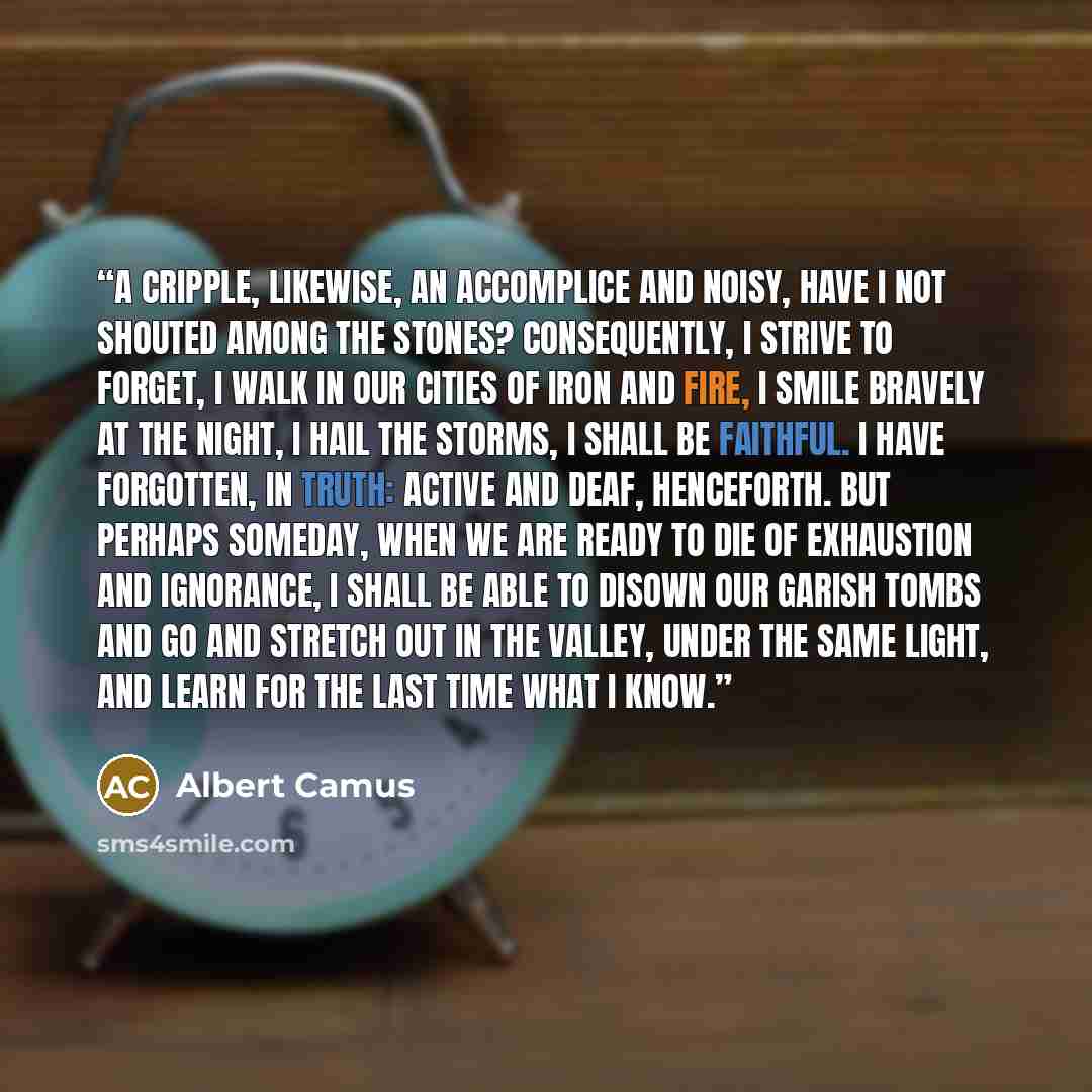 “A cripple, likewise, an accomplice and noisy, have I not shouted among the stones? Consequently, I strive to forget, I walk in our cities of iron and fire, I smile bravely at the night, I hail the storms, I shall be faithful. I have forgotten, in truth: active and deaf, henceforth. But perhaps…” quote by Albert Camus