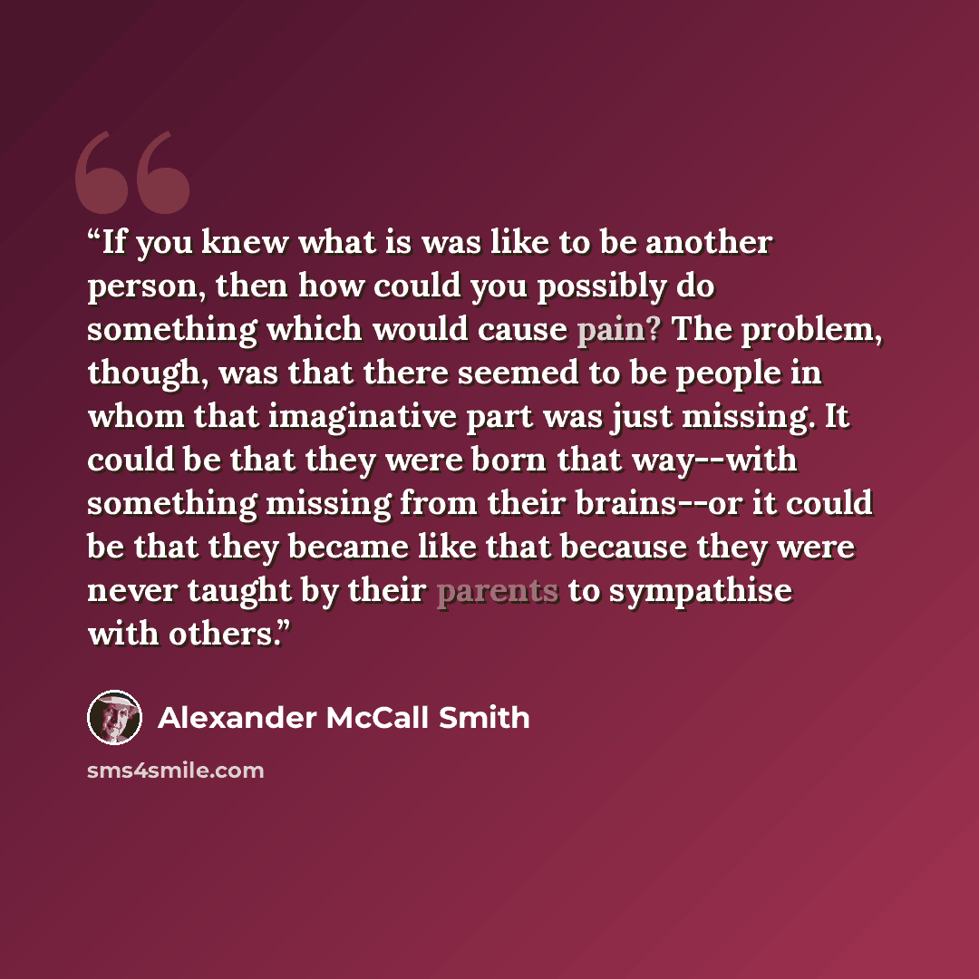 “If you knew what is was like to be another person, then how could you possibly do something which would cause pain? The problem, though, was that there seemed to be people in whom that imaginative part was just missing. It could be that they were born that way--with something missing from their…” quote by Alexander McCall Smith