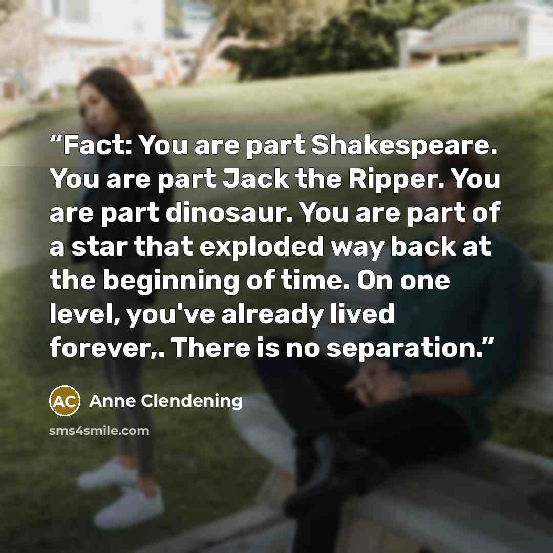 “Fact: You are part Shakespeare. You are part Jack the Ripper. You are part dinosaur. You are part of a star that exploded way back at the beginning of time. On one level, you've already lived forever,. There is no separation.” quote by Anne Clendening