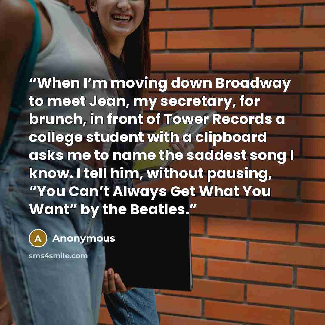 “When I’m moving down Broadway to meet Jean, my secretary, for brunch, in front of Tower Records a college student with a clipboard asks me to name the saddest song I know. I tell him, without pausing, “You Can’t Always Get What You Want” by the Beatles.” quote by Anonymous