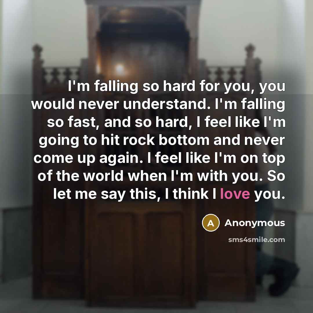 “I'm falling so hard for you, you would never understand. I'm falling so fast, and so hard, I feel like I'm going to hit rock bottom and never come up again. I feel like I'm on top of the world when I'm with you. So let me say this, I think I love you.” quote by Anonymous