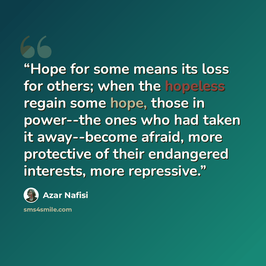 “Hope for some means its loss for others; when the hopeless regain some hope, those in power--the ones who had taken it away--become afraid, more protective of their endangered interests, more repressive.” quote by Azar Nafisi