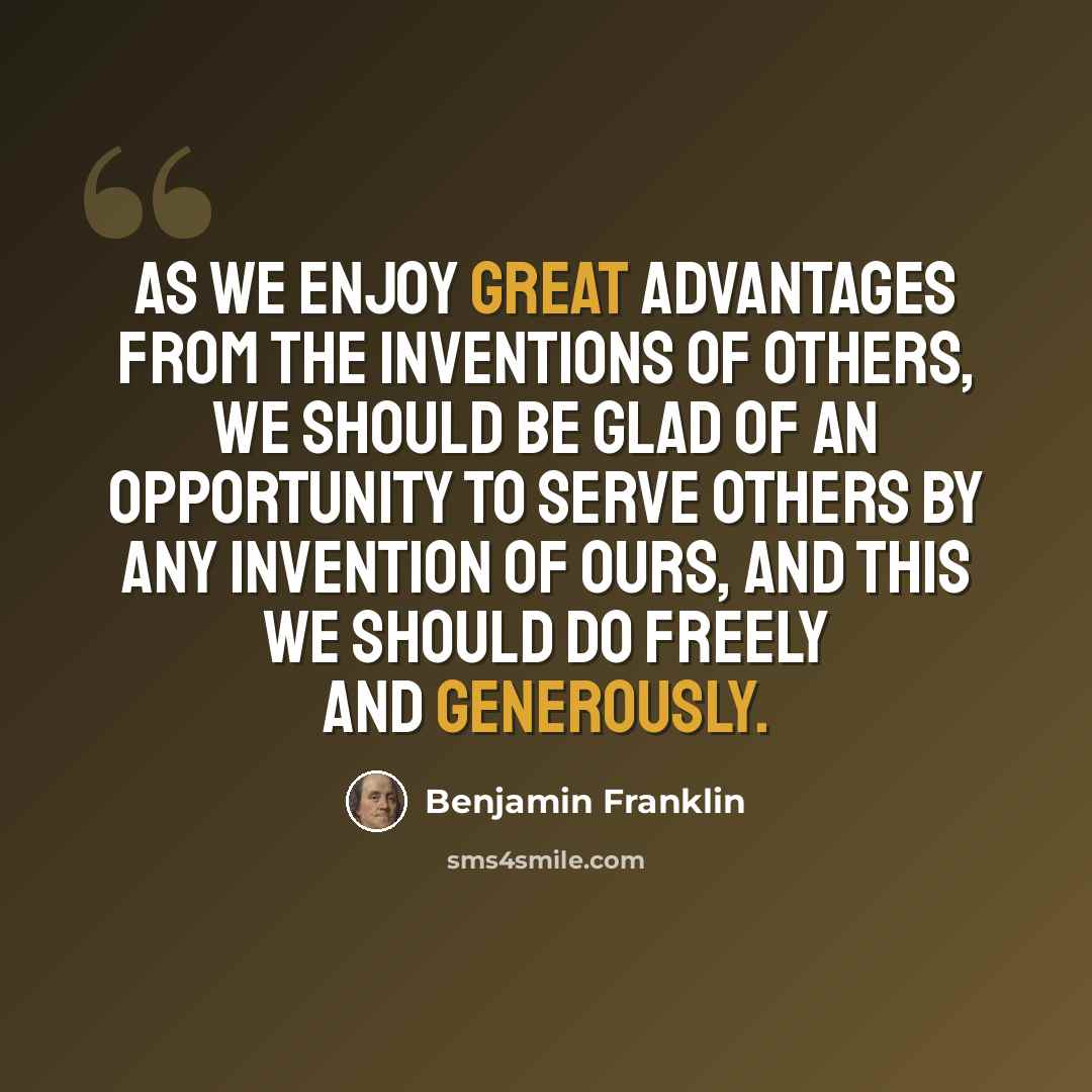 “As we enjoy great advantages from the inventions of others, we should be glad of an opportunity to serve others by any invention of ours, and this we should do freely and generously.” quote by Benjamin Franklin