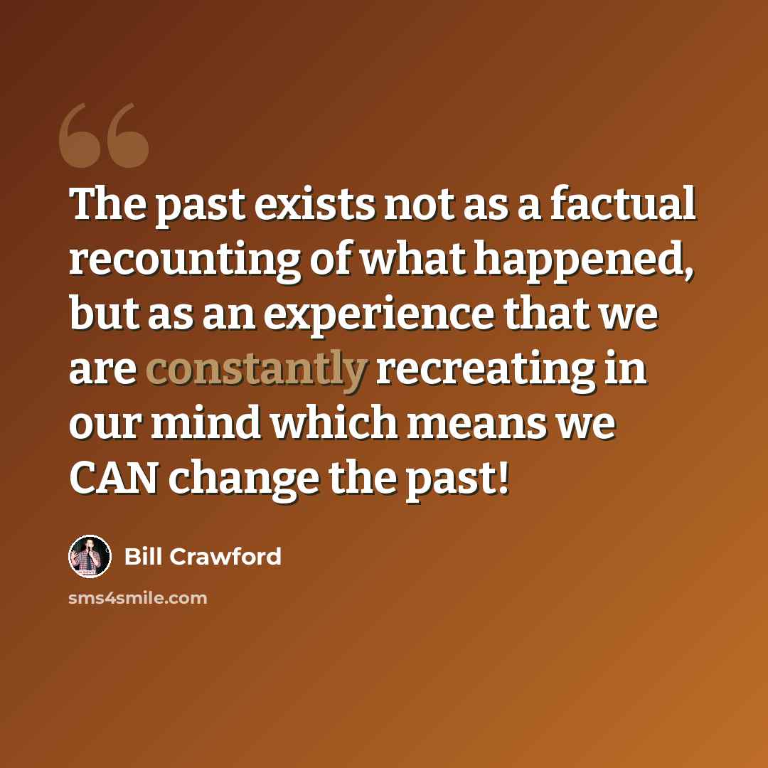 “The past exists not as a factual recounting of what happened, but as an experience that we are constantly recreating in our mind which means we CAN change the past!” quote by Bill Crawford