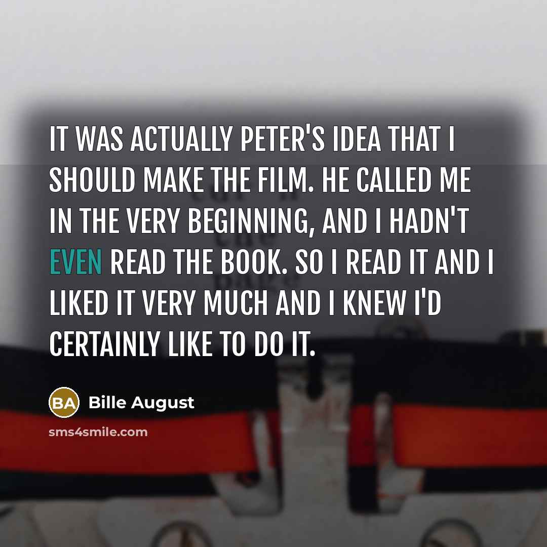 “It was actually Peter's idea that I should make the film. He called me in the very beginning, and I hadn't even read the book. So I read it and I liked it very much and I knew I'd certainly like to do it.” quote by Bille August