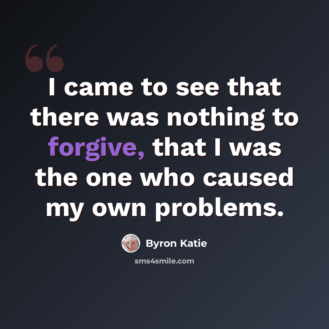 “I came to see that there was nothing to forgive, that I was the one who caused my own problems.” quote by Byron Katie